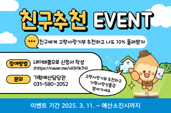 친구추천 EVENT
친구에게 고향사랑기부 추천하고 나도 10% 돌려받자
참여방법: 네이버폼으로 신청서 작성(https://naver.me/xl0H1k7H)
문의: 기획예산담당관 031-580-2052
고향사랑기부 추천하고 가평사랑상품권 받아가세요
이벤트기간 : 2025. 3. 11. ~ 예산소진시까지