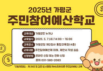 2025년 가평군 주민참여예산학교
교육대상 : 가평군민 누구나
교육일시 : 2025.5. 7.(수) 14:00~16:00
교육장소 : 가평군청 제2청사 통합교육장(4층) 교육내용 주민참여예산제 이해, 제안서 작성 실습
신청방법 : 온라인 신청 또는 전화 신청 / 문의 031-580-2083
「지방재정법」 제39조 및 같은 법 시행령 제46조에 따른 주민참여예산교육