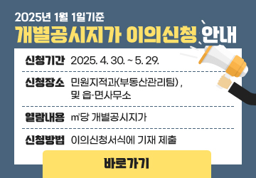 2025년 1월 1일 기준 개별공시지가 이의신청 안내
신청기간 : 2025. 4. 30. ~ 5. 29.
신청장소 : 민원지적과(부동산관리팀) ,및 읍․면사무소
열람내용 : ㎡당 개별공시지가
신청방법 : 이의신청서식에 기재 제출
바로가기