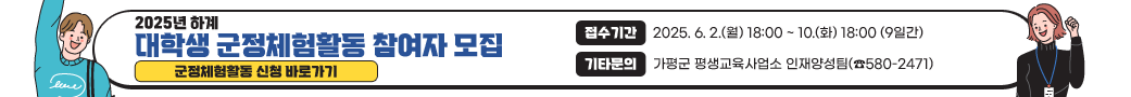 2025년 하계 대학생 군정체험활동 참여자 모집
접수기간: 2025. 6. 2.(월) 18:00 ~ 10.(화) 18:00 (9일간)
기타문의: 가평군 평생교육사업소 인재양성팀(☎580-2471)
군정체험활동 신청 바로가기