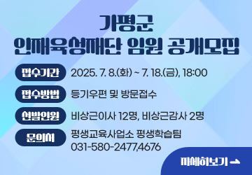 가평군 인재육성재단 임원 공개모집
<br/>접수기간: 2025.7.8.(화)~7.18.(금), 18:00
<br/>접수방법: 등기우편 및 방문접수
<br/>선발인원: 비상근이사 12명, 비상근감사 2명
<br/>문의처: 평생교육사업소 평생학습팀 031-580-2477,4676
<br/>자세히보기