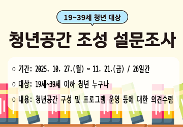 ❍ 기간: 2025. 10. 27.(월) ~ 11. 21.(금) / 26일간
❍ 대상: 19세~39세 이하 청년 누구나
❍ 참여방법: 링크 및 큐알코드 접속 후 설문 참여
❍ 설문내용: 청년공간 구성 및 프로그램 운영 등에 대한 의견수렴
※ 설문조사 결과는 향후 청년공간 조성 설계용역시 참고자료로 활용 예정