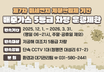 제7차 미세먼지 계절관리제 기간 배출가스 5등급 차량 운행제한
단속기간: 2025. 12. 1. ~ 2026. 3. 31. (평일 06~21시, 주말·공휴일 제외)
단속대상: 저공해 미조치 5등급 차량
단속장비: 단속 CCTV 1대(청평면 대성리 67-2)
문의: 환경과 대기관리팀 ☎ 031-580-2441