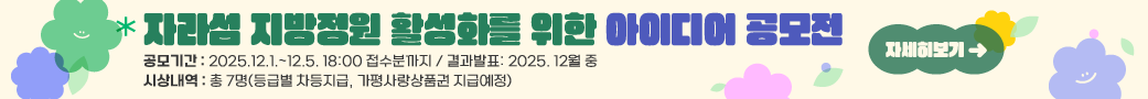 자라섬 지방정원 활성화를 위한 아이디어 공모전
공모기간: 2025.12.1.~12.5. 18:00 접수분까지 / 결과발표: 2025. 12월 중
시상내역: 총 7명(등급별 차등지급, 가평사랑상품권 지급예정)
자세히보기 →