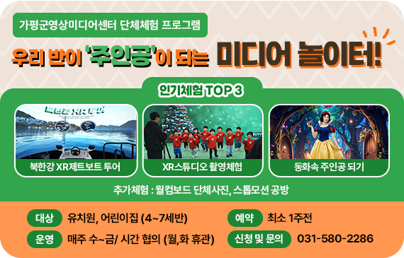 (가평군 영상미디어센터 단체체험 프로그램)
우리 반이 '주인공'이 되는 미디어놀이터!
인기체험 TOP3 :북한강 XR제트보트 투어, XR스튜디오 촬영체험 , 동화속 주인공 되기
추가체험: 월컴보드 단체사진, 스톱모션 공방

대상: 유치원, 어린이집 (4~7세반)
운영: 매주 수~금/ 시간 협의 (월,화 휴관)
예약: 최소 1주전
신청 및 문의: 031-580-2286