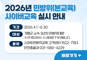 2026년 민방위(본교육) 사이버 교육 실시 안내
기간: 2026.4.1.~6.30.
대상: 가평군 소속 3년차 민방위대원
※ 연 1회 미이수 시 과태료가 부과됩니다.
문의: 스마트민방위교육 고객센터 1522-7183
안전총괄과 031-580-4229
바로가기