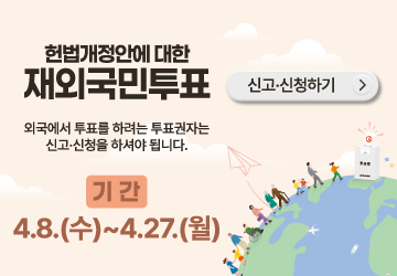 헌법개정안에 대한 재외국민투표
외국에서 투표를 하려는 투표권자는 신고·신청을 하셔야 됩니다.
기간 : 4.8.(수)~4.27.(월)
신고·신청하기