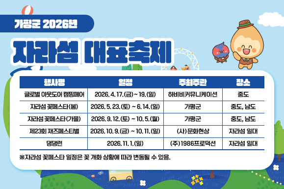 가평군 2026년 자라섬 대표축제
행사명 / 일정 / 주최주관 / 장소
글로벌 아웃도어 캠핑페어 / 2026. 4. 17.(금)~ 19.(일) / 하비비커뮤니케이션 / 중도
자라섬 꽃페스타(봄) / 2026. 5. 23.(토) ~ 6. 14.(일) / 가평군 / 중도, 남도
자라섬 꽃페스타(가을) / 2026. 9. 12.(토) ~ 10. 5.(월) / 가평군 / 중도, 남도
제23회 재즈페스티벌 / 2026. 10. 9.(금) ~ 10. 11.(일) / (사)문화현상 / 자라섬 일대
댕댕런 /  2026. 11. 1.(일) / (주)1986프로덕션 / 자라섬 일대