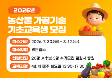 2026년 농산물 가공기술 기초교육생 모집<br/>접수기간: 2026. 7. 30.(목) ~ 8. 12.(수)<br/>접수방법: 방문접수<br/>선발인원: 20명 ※후보 3명 추가모집 결원시 충원<br/>교육과정: 4회차 매주 화요일 13:30~17:30